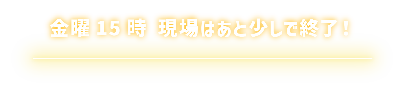 金曜15時 現場はあと少しで終了！